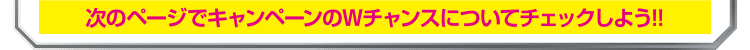 次のページでキャンペーンのWチャンスについてチェックしよう！！